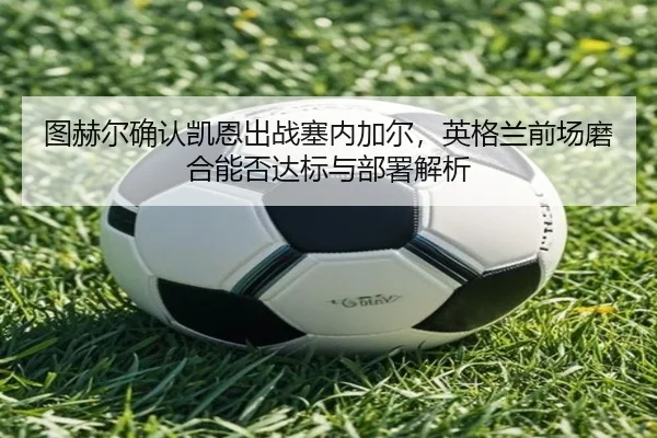 图赫尔确认凯恩出战塞内加尔，英格兰前场磨合能否达标与部署解析
